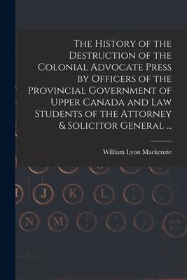The History of the Destruction of the Colonial Advocate Press by Officers of the Provincial Government of Upper Canada and Law Students of the Attorne
