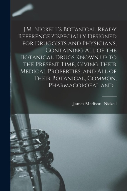 J.M. Nickell's Botanical Ready Reference ?especially Designed for Druggists and Physicians, Containing All of the Botanical Drugs Known up to the Pres