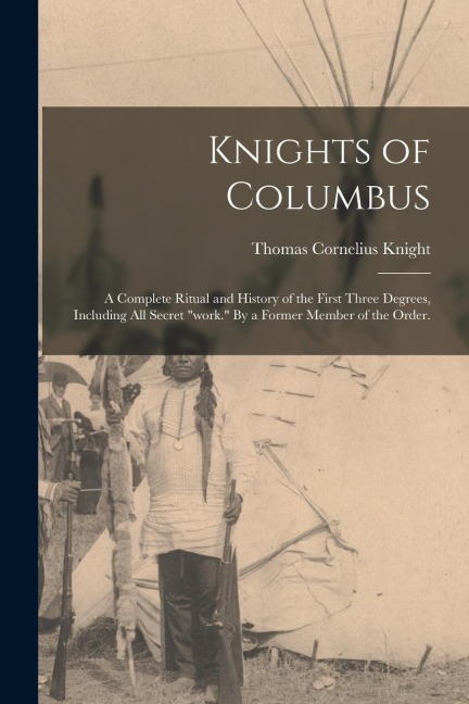 Knights of Columbus: A Complete Ritual and History of the First Three Degrees, Including All Secret work. By a Former Member of the Order