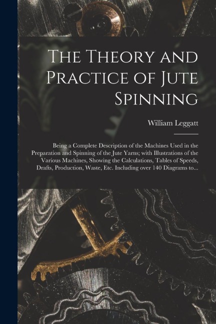 The Theory and Practice of Jute Spinning: Being a Complete Description of the Machines Used in the Preparation and Spinning of the Jute Yarns; With Il