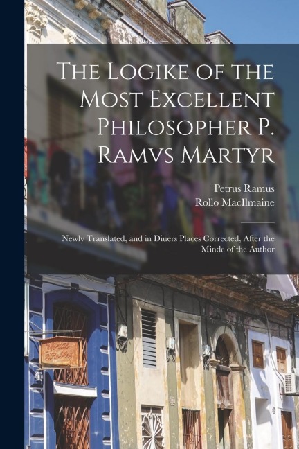 The Logike of the Most Excellent Philosopher P. Ramvs Martyr: Newly Translated, and in Diuers Places Corrected, After the Minde of the Author