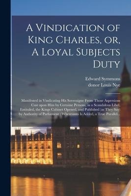 A Vindication of King Charles, or, A Loyal Subjects Duty: Manifested in Vindicating His Soveraigne From Those Aspersions Cast Upon Him by Certaine Per