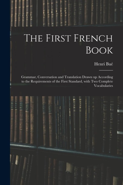 The First French Book: Grammar, Conversation and Translation Drawn up According to the Requirements of the First Standard, With Two Complete Vocabularies