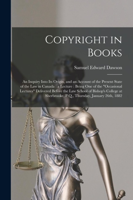 Copyright in Books [microform]: an Inquiry Into Its Origin, and an Account of the Present State of the Law in Canada: a Lecture: Being One of the occ