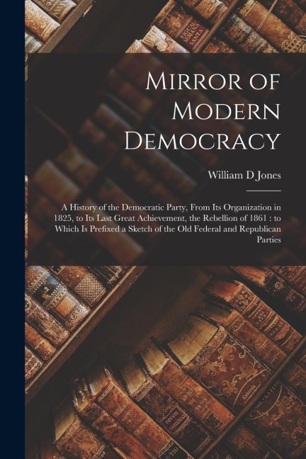 Mirror of Modern Democracy: a History of the Democratic Party, From Its Organization in 1825, to Its Last Great Achievement, the Rebellion of 1861