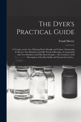 The Dyers Practical Guide: a Treatise on the Art of Dyeing Wool, Shoddy and Cotton: Embracing in All Over Two Hundred and Fifty Practical Receipt