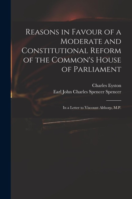 Reasons in Favour of a Moderate and Constitutional Reform of the Commons House of Parliament: in a Letter to Viscount Althorp, M.P.