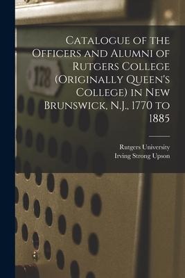 Catalogue of the Officers and Alumni of Rutgers College (originally Queens College) in New Brunswick, N.J., 1770 to 1885