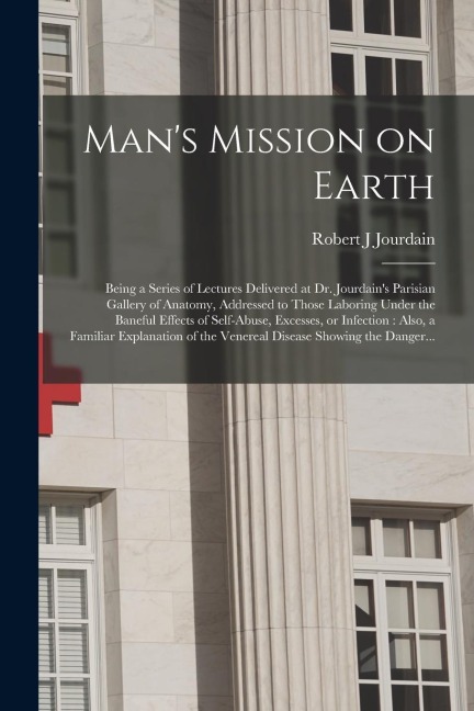 Mans Mission on Earth: Being a Series of Lectures Delivered at Dr. Jourdains Parisian Gallery of Anatomy, Addressed to Those Laboring Under