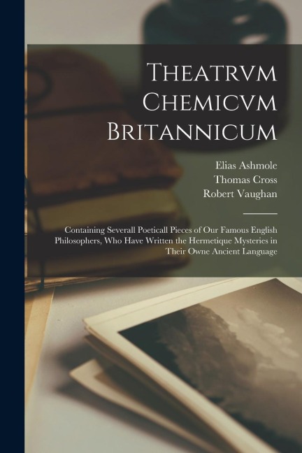 Theatrvm Chemicvm Britannicum: Containing Severall Poeticall Pieces of Our Famous English Philosophers, Who Have Written the Hermetique Mysteries in