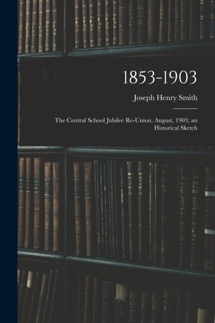 1853-1903: the Central School Jubilee Re-union, August, 1903; an Historical Sketch
