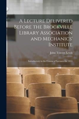 A Lecture Delivered Before the Brockville Library Association and Mechanics Institute [microform]: Introductory to the Course of Lectures for 1855