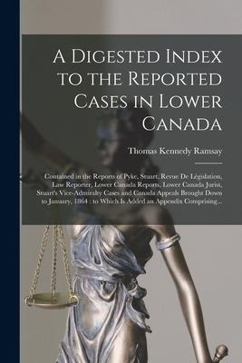 A Digested Index to the Reported Cases in Lower Canada [microform]: Contained in the Reports of Pyke, Stuart, Revue De Législation, Law Reporter, Lowe