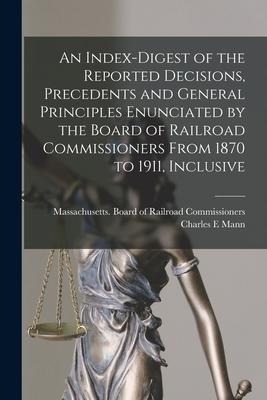 An Index-digest of the Reported Decisions, Precedents and General Principles Enunciated by the Board of Railroad Commissioners From 1870 to 1911, Incl