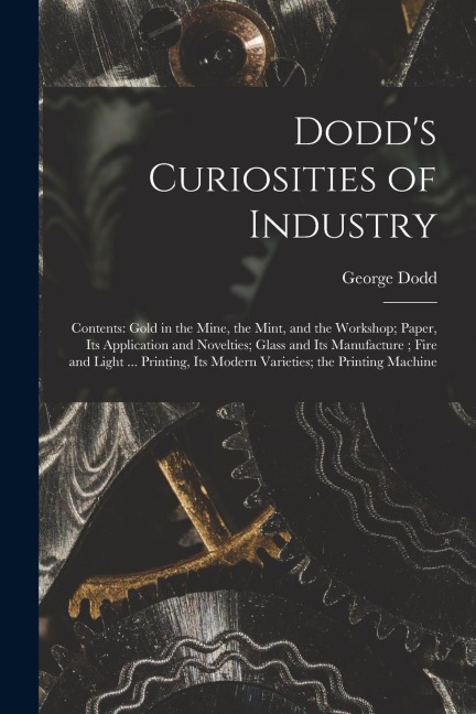 Dodd's Curiosities of Industry [microform]: Contents: Gold in the Mine, the Mint, and the Workshop; Paper, Its Application and Novelties; Glass and It