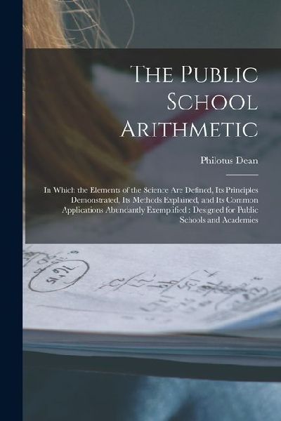 The Public School Arithmetic: in Which the Elements of the Science Are Defined, Its Principles Demonstrated, Its Methods Explained, and Its Common A