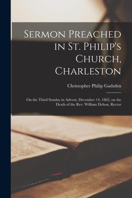 Sermon Preached in St. Philips Church, Charleston: on the Third Sunday in Advent, December 14, 1862, on the Death of the Rev. William Dehon, Rector