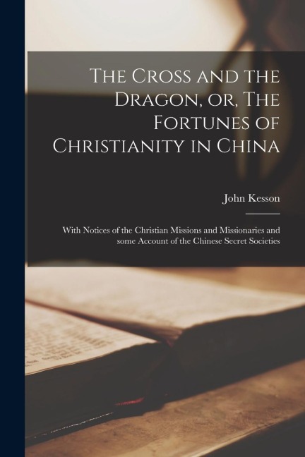 The Cross and the Dragon, or, The Fortunes of Christianity in China: With Notices of the Christian Missions and Missionaries and Some Account of the C