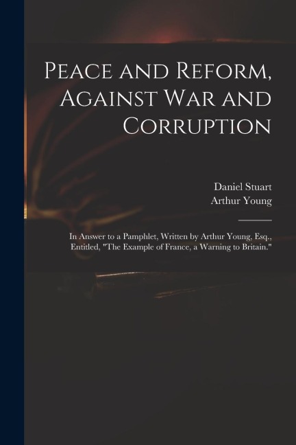 Peace and Reform, Against War and Corruption: in Answer to a Pamphlet, Written by Arthur Young, Esq., Entitled, The Example of France, a Warning to B