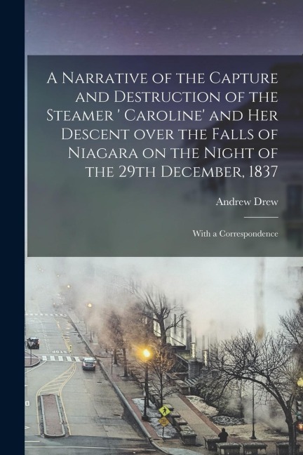 A Narrative of the Capture and Destruction of the Steamer ' Caroline' and Her Descent Over the Falls of Niagara on the Night of the 29th December, 183