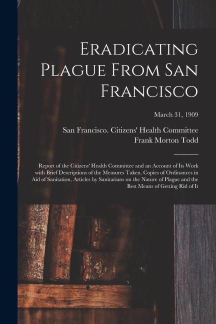 Eradicating Plague From San Francisco; Report of the Citizens Health Committee and an Account of Its Work With Brief Descriptions of the Measures Tak