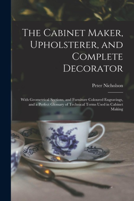 The Cabinet Maker, Upholsterer, and Complete Decorator: With Geometrical Sections, and Furniture Coloured Engravings, and a Perfect Glossary of Techni