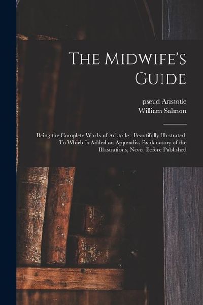 The Midwife's Guide: Being the Complete Works of Aristotle: Beautifully Illustrated. To Which is Added an Appendix, Explanatory of the Illu