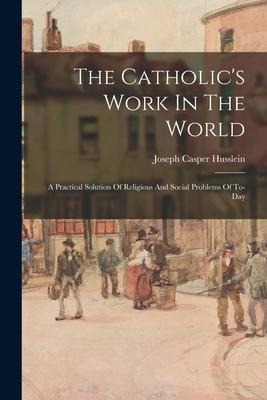 The Catholics Work In The World: A Practical Solution Of Religious And Social Problems Of To-Day