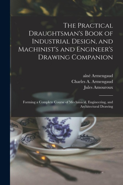 The Practical Draughtsmans Book of Industrial Design, and Machinists and Engineers Drawing Companion: Forming a Complete Course of Mechanical, Engi