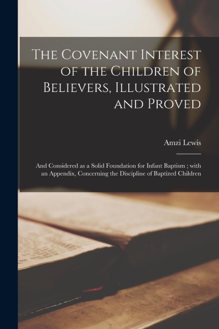 The Covenant Interest of the Children of Believers, Illustrated and Proved: and Considered as a Solid Foundation for Infant Baptism; With an Appendix,