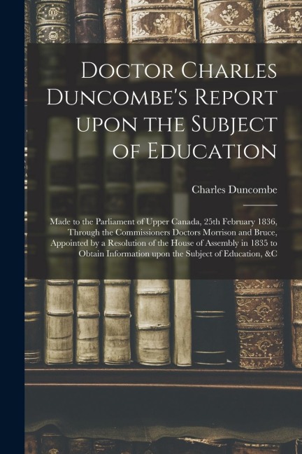Doctor Charles Duncombe's Report Upon the Subject of Education [microform]: Made to the Parliament of Upper Canada, 25th February 1836, Through the Co