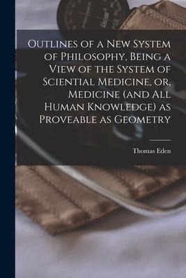 Outlines of a New System of Philosophy, Being a View of the System of Sciential Medicine, or, Medicine (and All Human Knowledge) as Proveable as Geome