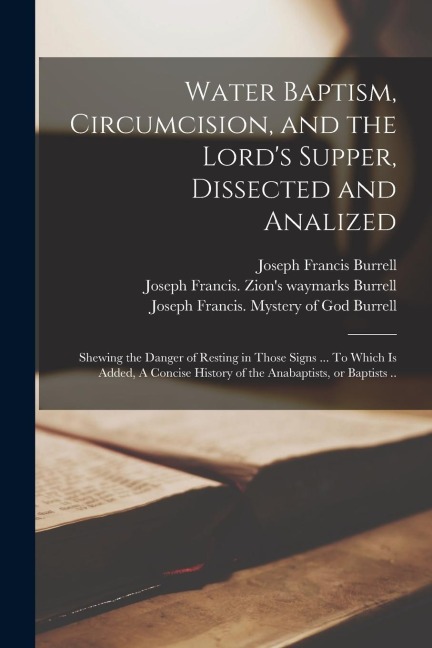 Water Baptism, Circumcision, and the Lords Supper, Dissected and Analized: Shewing the Danger of Resting in Those Signs ... To Which is Added, A Conc