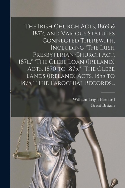 The Irish Church Acts, 1869 & 1872, and Various Statutes Connected Therewith, Including "The Irish Presbyterian Church Act, 187l," "The Glebe Loan (Ir