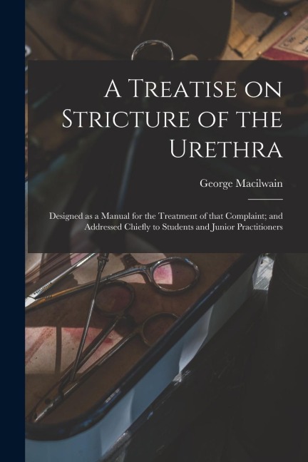 A Treatise on Stricture of the Urethra: Designed as a Manual for the Treatment of That Complaint; and Addressed Chiefly to Students and Junior Practit