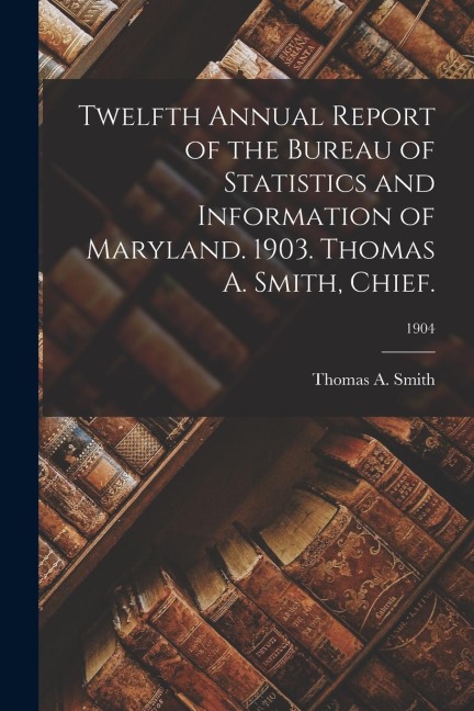 Twelfth Annual Report of the Bureau of Statistics and Information of Maryland. 1903. Thomas A. Smith, Chief.; 1904