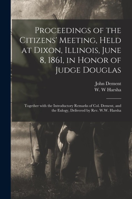 Proceedings of the Citizens Meeting, Held at Dixon, Illinois, June 8, 1861, in Honor of Judge Douglas: Together With the Introductory Remarks of Col. Dement, and the Eulogy, Delivered by Rev. W.W. Harsha