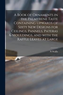 A Book of Ornaments in the Palmyrene Taste Containing Upwards of Sixty New Designs for Ceilings, Pannels, Pateras & Mouldings, and With the Raffle Lea