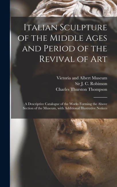 Italian Sculpture of the Middle Ages and Period of the Revival of Art: a Descriptive Catalogue of the Works Forming the Above Section of the Museum, With Additional Illustrative Notices