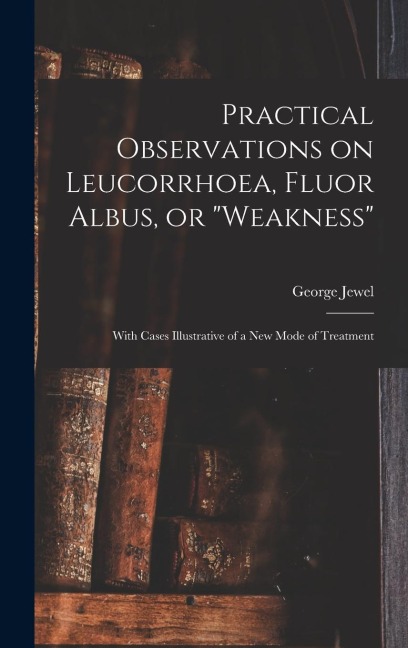 Practical Observations on Leucorrhoea, Fluor Albus, or "weakness": With Cases Illustrative of a New Mode of Treatment