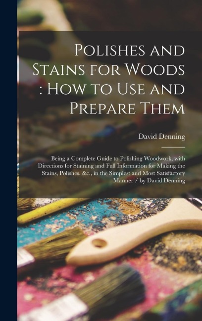 Polishes and Stains for Woods: how to Use and Prepare Them: Being a Complete Guide to Polishing Woodwork, With Directions for Staining and Full Information for Making the Stains, Polishes, &c., in the Simplest and Most Satisfactory Manner / by David...