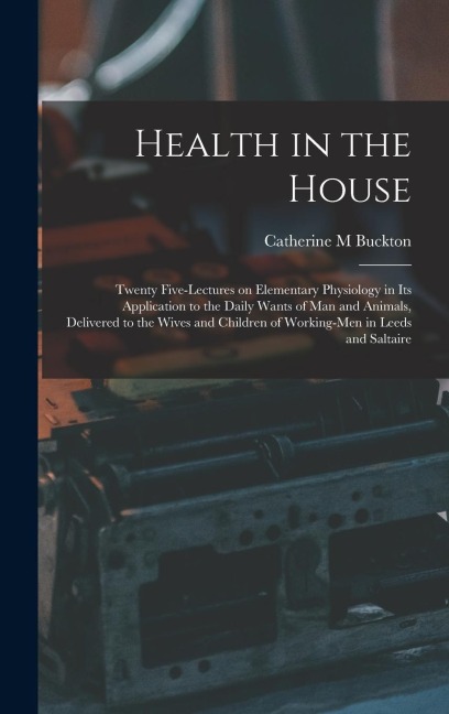 Health in the House [microform]: Twenty Five-lectures on Elementary Physiology in Its Application to the Daily Wants of Man and Animals, Delivered to