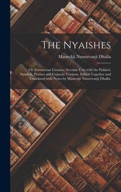 The Nyaishes; or Zoroastrian Litanies, Avestan Text With the Pahlavi, Sanskrit, Persian and Gujarati Versions, Edited Together and Translated With Notes by Maneckji Nusservanji Dhalla.