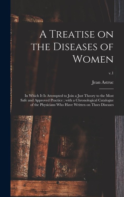 A Treatise on the Diseases of Women: in Which It is Attempted to Join a Just Theory to the Most Safe and Approved Practice; With a Chronological Catalogue of the Physicians Who Have Written on Thses Diseases; v.1