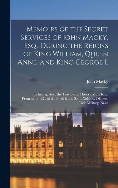 Memoirs of the Secret Services of John Macky, Esq., During the Reigns of King William, Queen Anne, and King George I.: Including, Also, the True Secret History of the Rise, Promotions, &c. of the English and Scots Nobility, Officers, Civil, Military, Nava