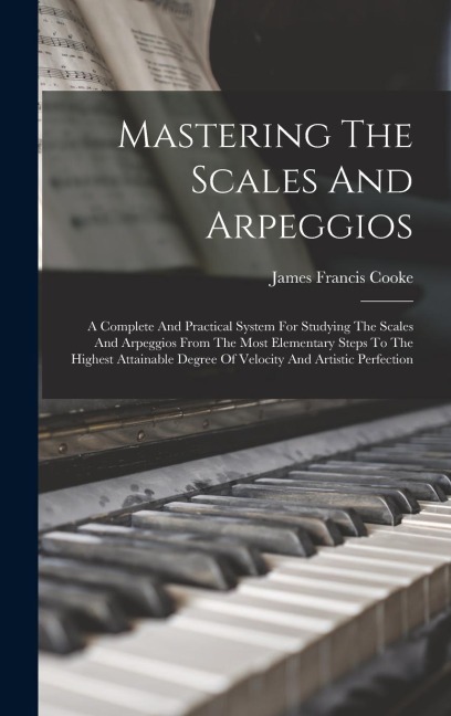 Mastering The Scales And Arpeggios: A Complete And Practical System For Studying The Scales And Arpeggios From The Most Elementary Steps To The Highest Attainable Degree Of Velocity And Artistic Perfection