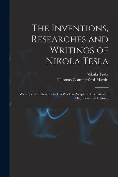 The Inventions, Researches and Writings of Nikola Tesla: With Special Reference to His Work in Polyphase Currents and High Potential Lighting