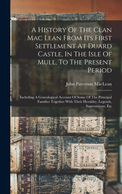 A History Of The Clan Mac Lean From Its First Settlement At Duard Castle, In The Isle Of Mull, To The Present Period: Including A Genealogical Account Of Some Of The Principal Families Together With Their Heraldry, Legends, Superstitions, Etc