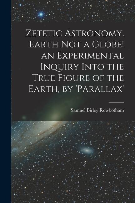 Zetetic Astronomy. Earth Not a Globe! an Experimental Inquiry Into the True Figure of the Earth, by parallax