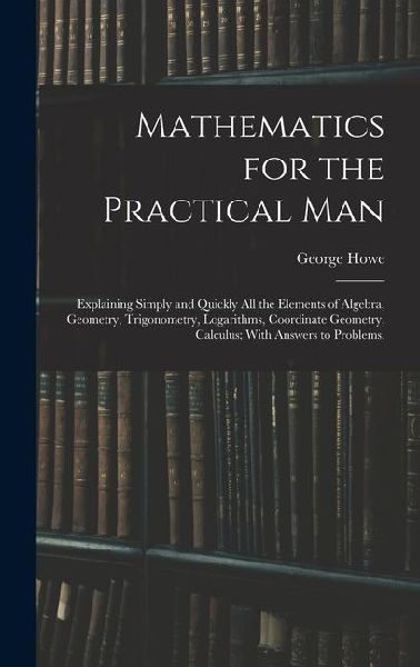 Mathematics for the Practical Man: Explaining Simply and Quickly All the Elements of Algebra, Geometry, Trigonometry, Logarithms, Coordinate Geometry, Calculus; With Answers to Problems,